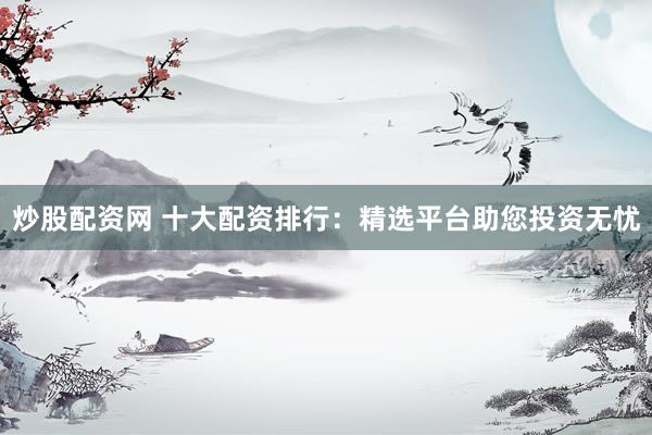 炒股配资网 十大配资排行：精选平台助您投资无忧