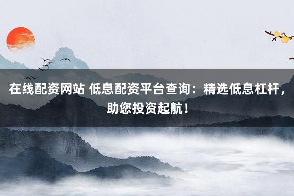 在线配资网站 低息配资平台查询：精选低息杠杆，助您投资起航！