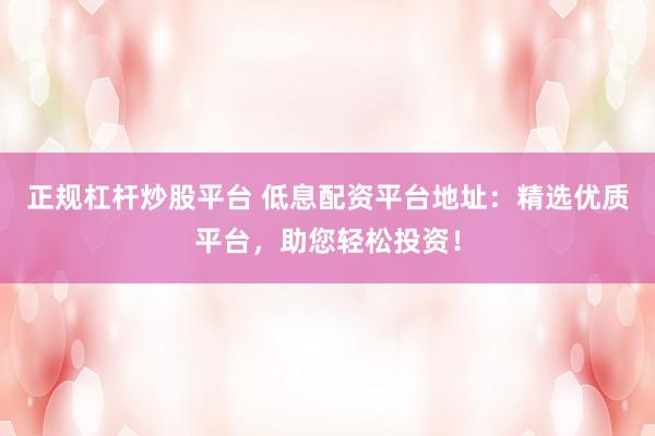 正规杠杆炒股平台 低息配资平台地址：精选优质平台，助您轻松投资！