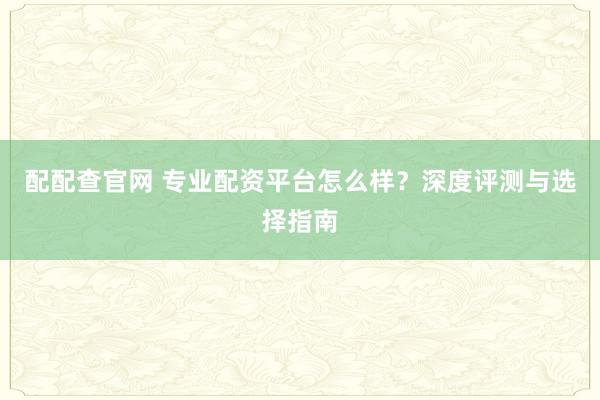 配配查官网 专业配资平台怎么样？深度评测与选择指南