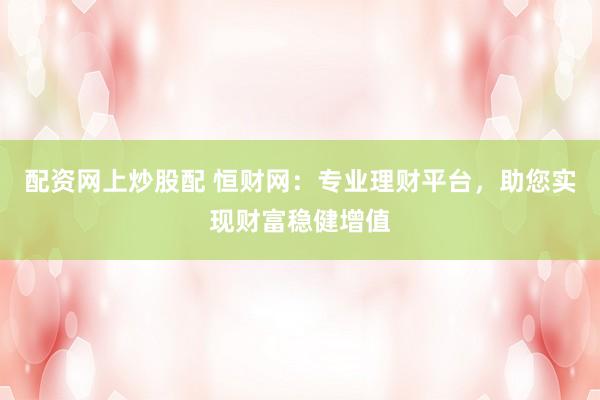 配资网上炒股配 恒财网：专业理财平台，助您实现财富稳健增值