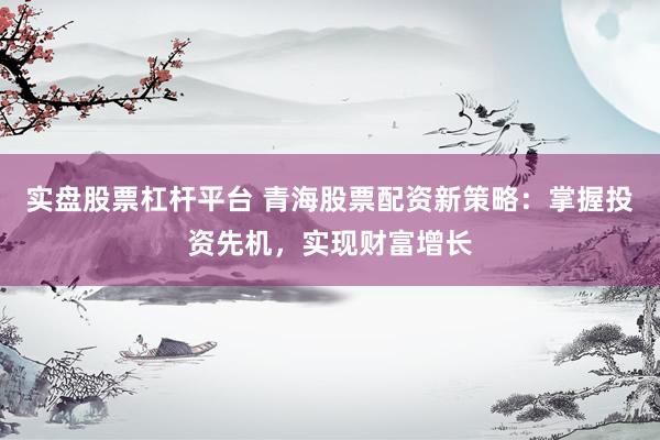 实盘股票杠杆平台 青海股票配资新策略：掌握投资先机，实现财富增长