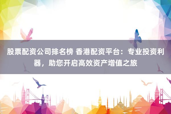 股票配资公司排名榜 香港配资平台：专业投资利器，助您开启高效资产增值之旅