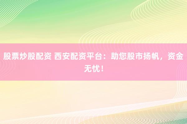 股票炒股配资 西安配资平台：助您股市扬帆，资金无忧！