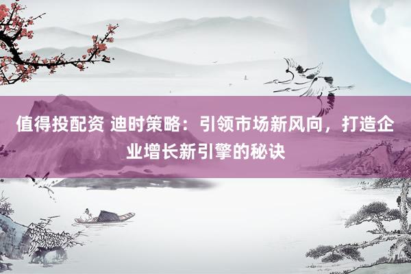 值得投配资 迪时策略：引领市场新风向，打造企业增长新引擎的秘诀