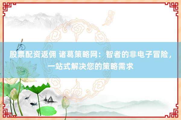 股票配资返佣 诸葛策略网：智者的非电子冒险，一站式解决您的策略需求