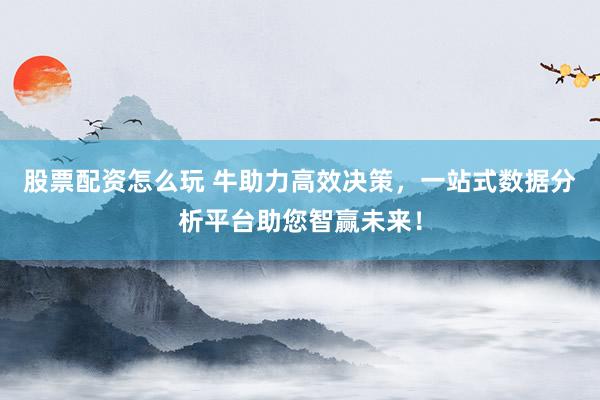 股票配资怎么玩 牛助力高效决策，一站式数据分析平台助您智赢未来！