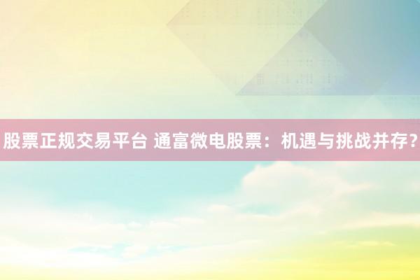 股票正规交易平台 通富微电股票：机遇与挑战并存？