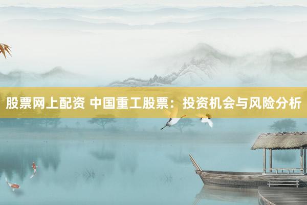 股票网上配资 中国重工股票：投资机会与风险分析