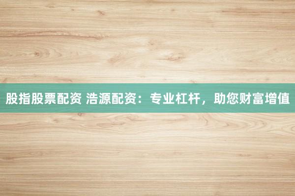 股指股票配资 浩源配资：专业杠杆，助您财富增值