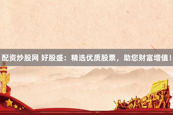 配资炒股网 好股盛：精选优质股票，助您财富增值！