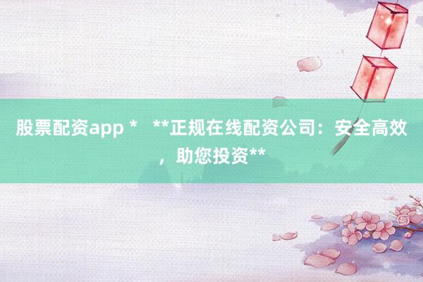 股票配资app *   **正规在线配资公司：安全高效，助您投资**