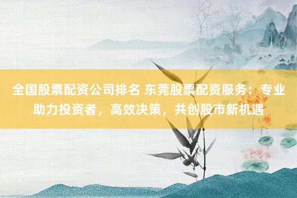 全国股票配资公司排名 东莞股票配资服务：专业助力投资者，高效决策，共创股市新机遇