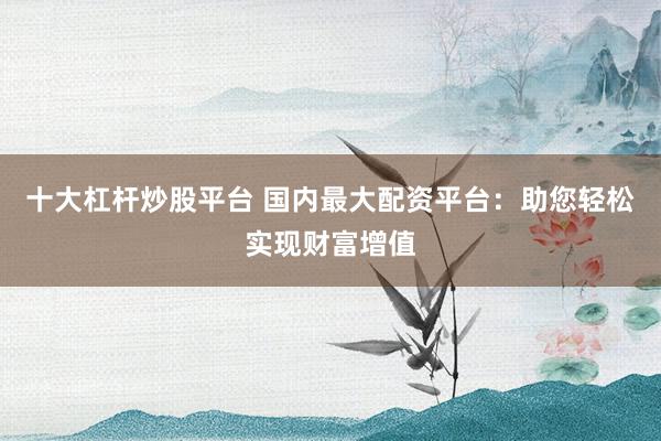 十大杠杆炒股平台 国内最大配资平台：助您轻松实现财富增值