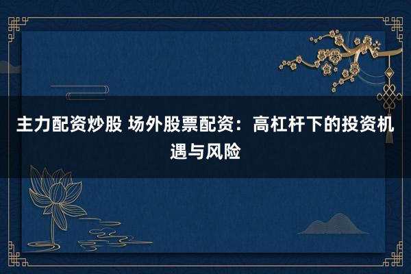 主力配资炒股 场外股票配资：高杠杆下的投资机遇与风险