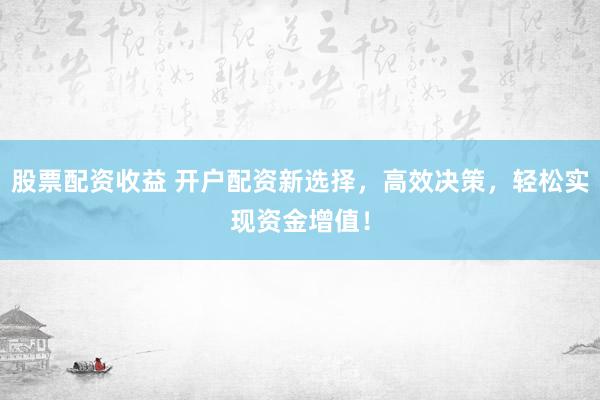 股票配资收益 开户配资新选择，高效决策，轻松实现资金增值！