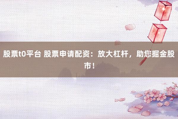 股票t0平台 股票申请配资：放大杠杆，助您掘金股市！
