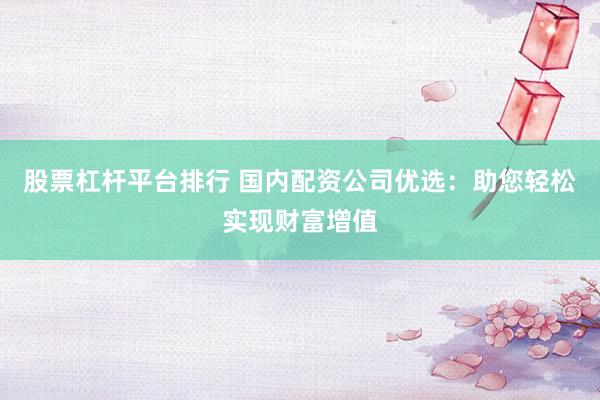 股票杠杆平台排行 国内配资公司优选：助您轻松实现财富增值
