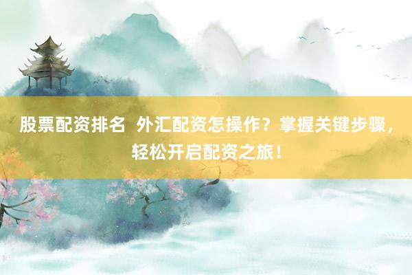 股票配资排名  外汇配资怎操作？掌握关键步骤，轻松开启配资之旅！