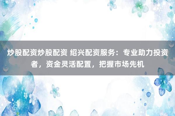 炒股配资炒股配资 绍兴配资服务：专业助力投资者，资金灵活配置，把握市场先机