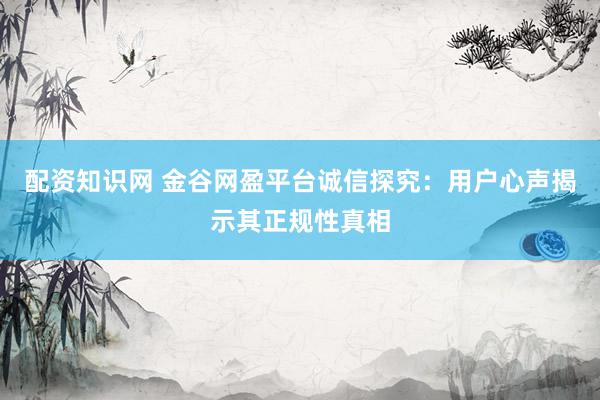 配资知识网 金谷网盈平台诚信探究：用户心声揭示其正规性真相