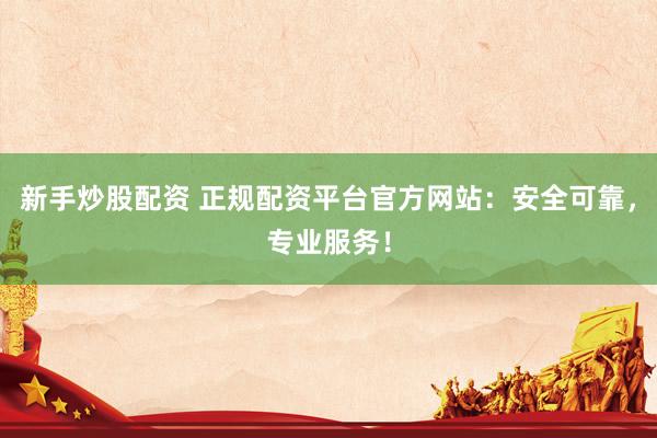 新手炒股配资 正规配资平台官方网站：安全可靠，专业服务！