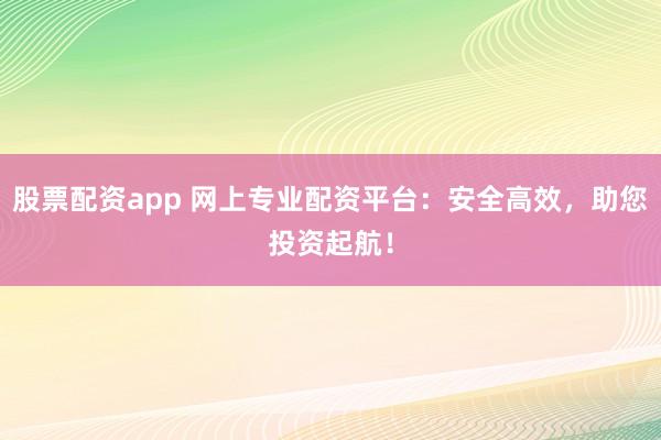 股票配资app 网上专业配资平台：安全高效，助您投资起航！