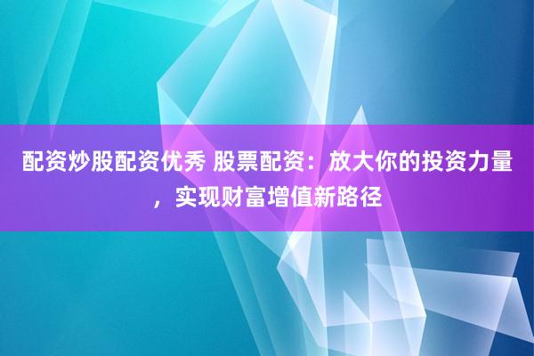 配资炒股配资优秀 股票配资：放大你的投资力量，实现财富增值新路径
