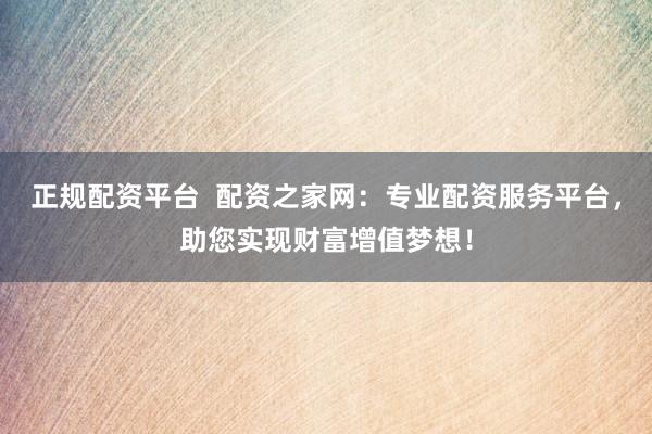 正规配资平台  配资之家网：专业配资服务平台，助您实现财富增值梦想！