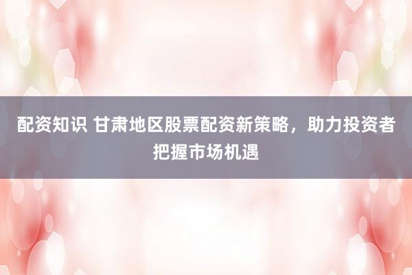 配资知识 甘肃地区股票配资新策略，助力投资者把握市场机遇