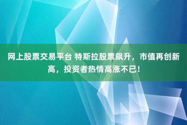 网上股票交易平台 特斯拉股票飙升，市值再创新高，投资者热情高涨不已！
