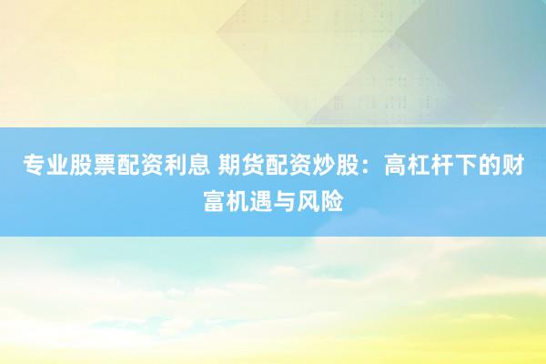 专业股票配资利息 期货配资炒股：高杠杆下的财富机遇与风险