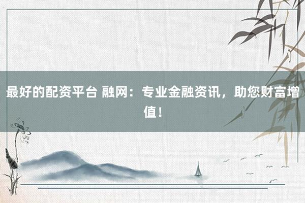 最好的配资平台 融网：专业金融资讯，助您财富增值！