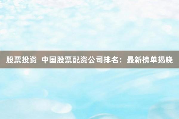 股票投资  中国股票配资公司排名：最新榜单揭晓