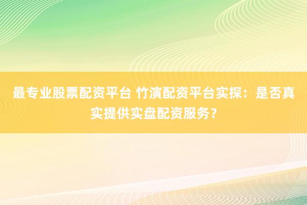 最专业股票配资平台 竹演配资平台实探：是否真实提供实盘配资服务？