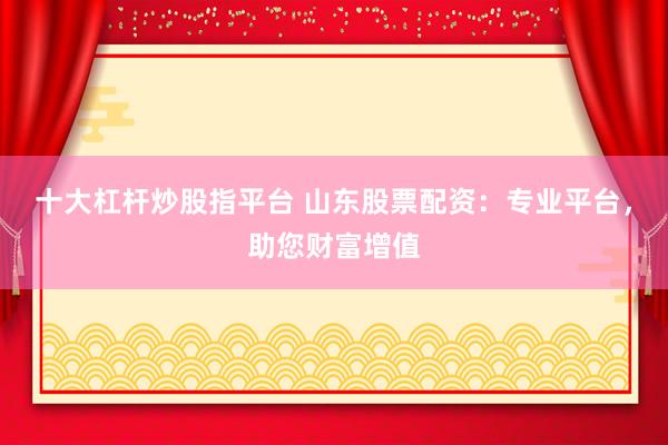 十大杠杆炒股指平台 山东股票配资：专业平台，助您财富增值