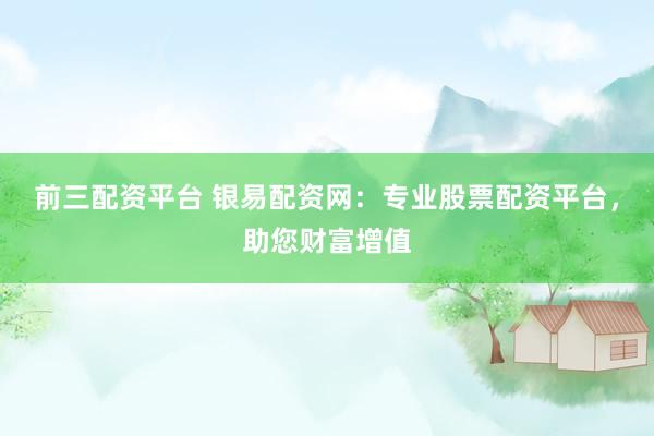 前三配资平台 银易配资网：专业股票配资平台，助您财富增值