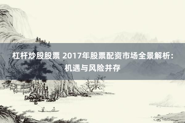杠杆炒股股票 2017年股票配资市场全景解析：机遇与风险并存