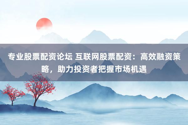 专业股票配资论坛 互联网股票配资：高效融资策略，助力投资者把握市场机遇