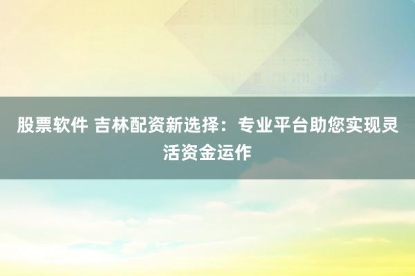 股票软件 吉林配资新选择：专业平台助您实现灵活资金运作