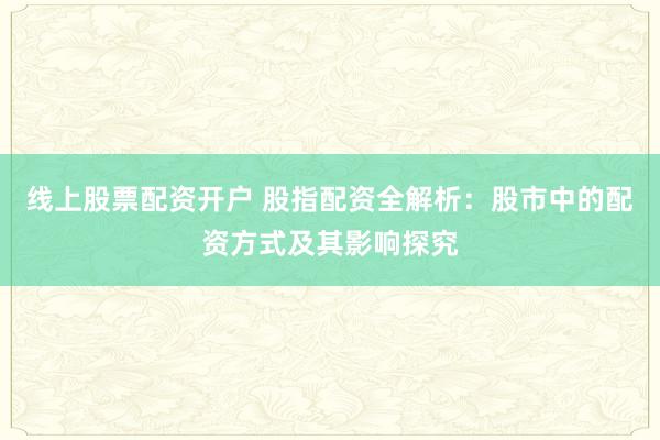 线上股票配资开户 股指配资全解析：股市中的配资方式及其影响探究