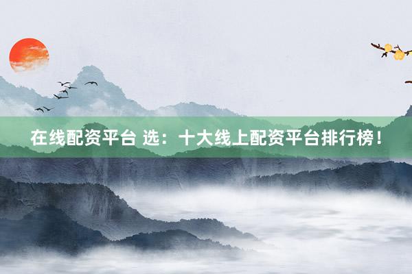 在线配资平台 选：十大线上配资平台排行榜！