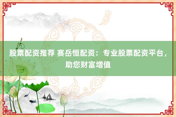 股票配资推荐 赛岳恒配资：专业股票配资平台，助您财富增值