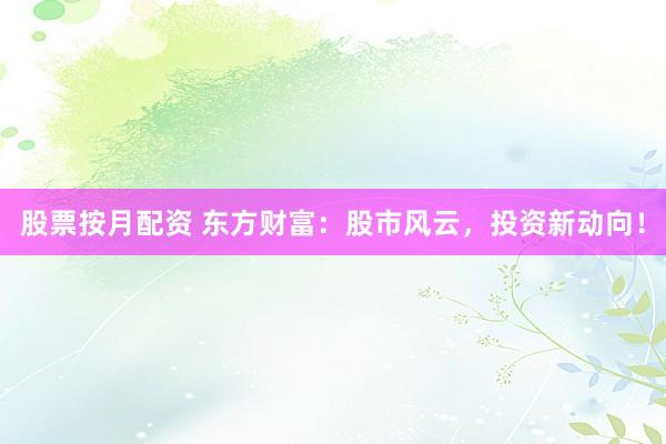 股票按月配资 东方财富：股市风云，投资新动向！