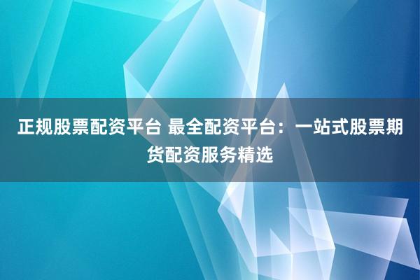 正规股票配资平台 最全配资平台：一站式股票期货配资服务精选