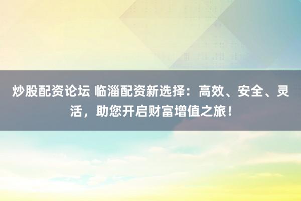 炒股配资论坛 临淄配资新选择：高效、安全、灵活，助您开启财富增值之旅！
