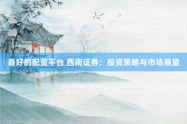 最好的配资平台 西南证券：投资策略与市场展望