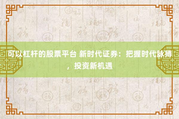 可以杠杆的股票平台 新时代证券：把握时代脉搏，投资新机遇