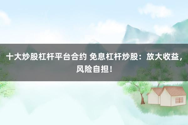 十大炒股杠杆平台合约 免息杠杆炒股：放大收益，风险自担！