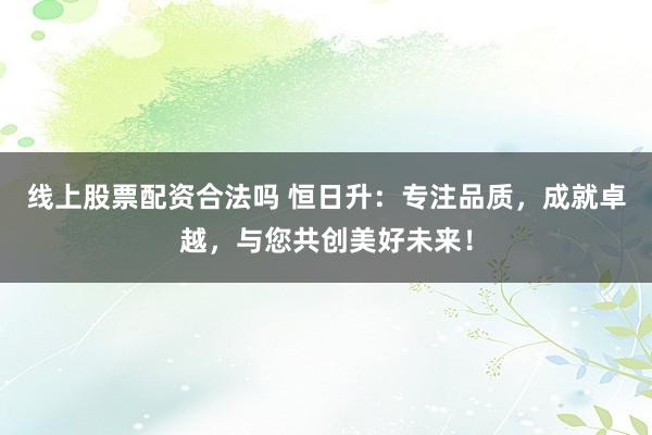 线上股票配资合法吗 恒日升：专注品质，成就卓越，与您共创美好未来！